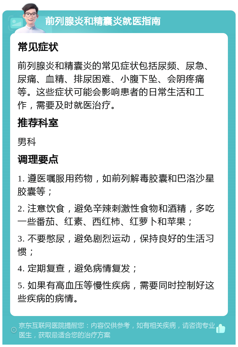 前列腺炎和精囊炎就医指南 常见症状 前列腺炎和精囊炎的常见症状包括尿频、尿急、尿痛、血精、排尿困难、小腹下坠、会阴疼痛等。这些症状可能会影响患者的日常生活和工作，需要及时就医治疗。 推荐科室 男科 调理要点 1. 遵医嘱服用药物，如前列解毒胶囊和巴洛沙星胶囊等； 2. 注意饮食，避免辛辣刺激性食物和酒精，多吃一些番茄、红素、西红柿、红萝卜和苹果； 3. 不要憋尿，避免剧烈运动，保持良好的生活习惯； 4. 定期复查，避免病情复发； 5. 如果有高血压等慢性疾病，需要同时控制好这些疾病的病情。