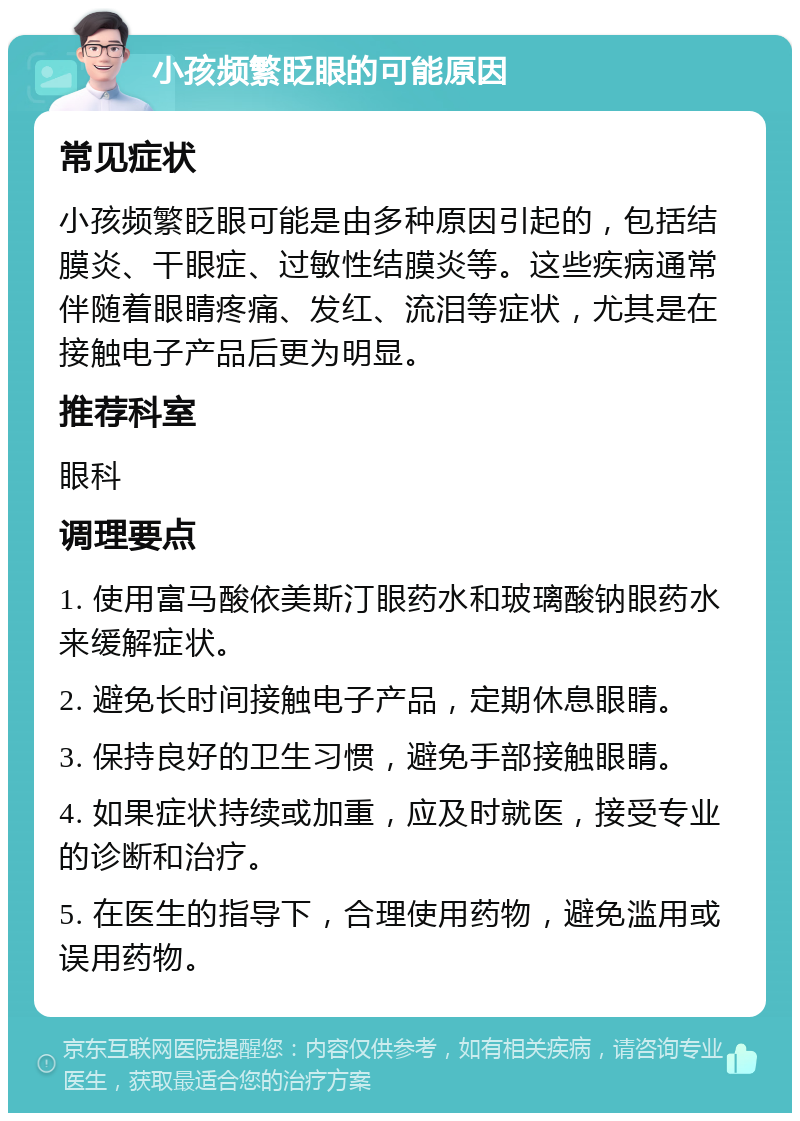 小孩频繁眨眼的可能原因 常见症状 小孩频繁眨眼可能是由多种原因引起的，包括结膜炎、干眼症、过敏性结膜炎等。这些疾病通常伴随着眼睛疼痛、发红、流泪等症状，尤其是在接触电子产品后更为明显。 推荐科室 眼科 调理要点 1. 使用富马酸依美斯汀眼药水和玻璃酸钠眼药水来缓解症状。 2. 避免长时间接触电子产品，定期休息眼睛。 3. 保持良好的卫生习惯，避免手部接触眼睛。 4. 如果症状持续或加重，应及时就医，接受专业的诊断和治疗。 5. 在医生的指导下，合理使用药物，避免滥用或误用药物。