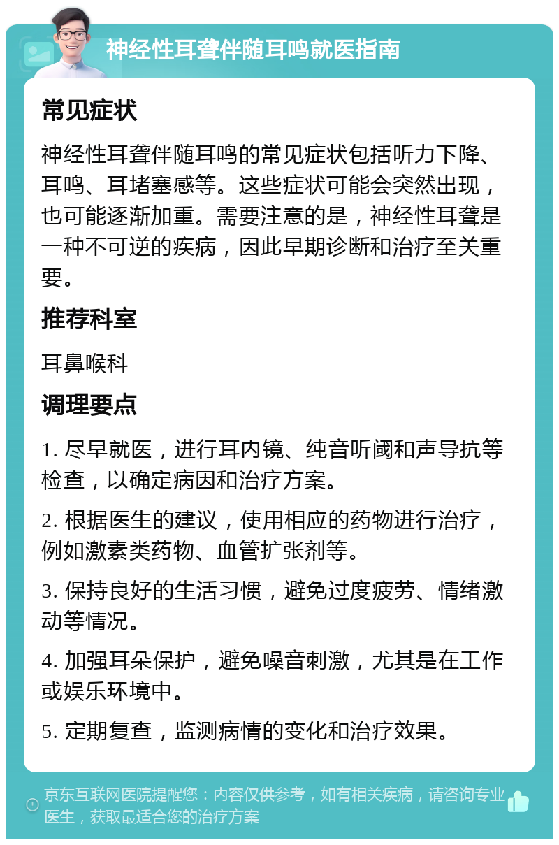 神经性耳聋伴随耳鸣就医指南 常见症状 神经性耳聋伴随耳鸣的常见症状包括听力下降、耳鸣、耳堵塞感等。这些症状可能会突然出现，也可能逐渐加重。需要注意的是，神经性耳聋是一种不可逆的疾病，因此早期诊断和治疗至关重要。 推荐科室 耳鼻喉科 调理要点 1. 尽早就医，进行耳内镜、纯音听阈和声导抗等检查，以确定病因和治疗方案。 2. 根据医生的建议，使用相应的药物进行治疗，例如激素类药物、血管扩张剂等。 3. 保持良好的生活习惯，避免过度疲劳、情绪激动等情况。 4. 加强耳朵保护，避免噪音刺激，尤其是在工作或娱乐环境中。 5. 定期复查，监测病情的变化和治疗效果。