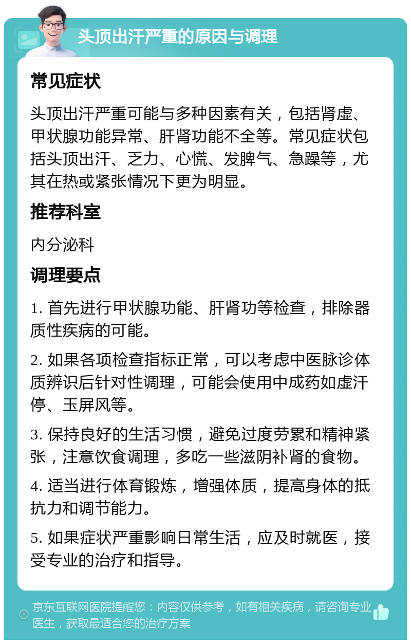 头顶出汗严重的原因与调理 常见症状 头顶出汗严重可能与多种因素有关，包括肾虚、甲状腺功能异常、肝肾功能不全等。常见症状包括头顶出汗、乏力、心慌、发脾气、急躁等，尤其在热或紧张情况下更为明显。 推荐科室 内分泌科 调理要点 1. 首先进行甲状腺功能、肝肾功等检查，排除器质性疾病的可能。 2. 如果各项检查指标正常，可以考虑中医脉诊体质辨识后针对性调理，可能会使用中成药如虚汗停、玉屏风等。 3. 保持良好的生活习惯，避免过度劳累和精神紧张，注意饮食调理，多吃一些滋阴补肾的食物。 4. 适当进行体育锻炼，增强体质，提高身体的抵抗力和调节能力。 5. 如果症状严重影响日常生活，应及时就医，接受专业的治疗和指导。