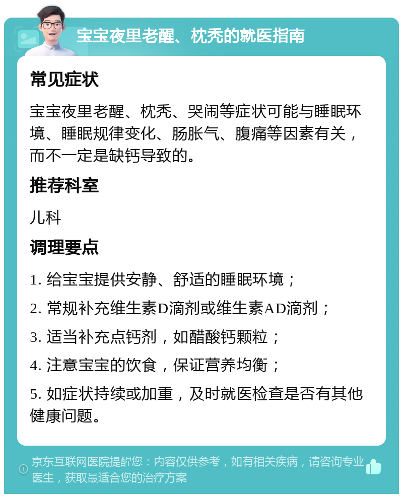 宝宝夜里老醒、枕秃的就医指南 常见症状 宝宝夜里老醒、枕秃、哭闹等症状可能与睡眠环境、睡眠规律变化、肠胀气、腹痛等因素有关，而不一定是缺钙导致的。 推荐科室 儿科 调理要点 1. 给宝宝提供安静、舒适的睡眠环境； 2. 常规补充维生素D滴剂或维生素AD滴剂； 3. 适当补充点钙剂，如醋酸钙颗粒； 4. 注意宝宝的饮食，保证营养均衡； 5. 如症状持续或加重，及时就医检查是否有其他健康问题。