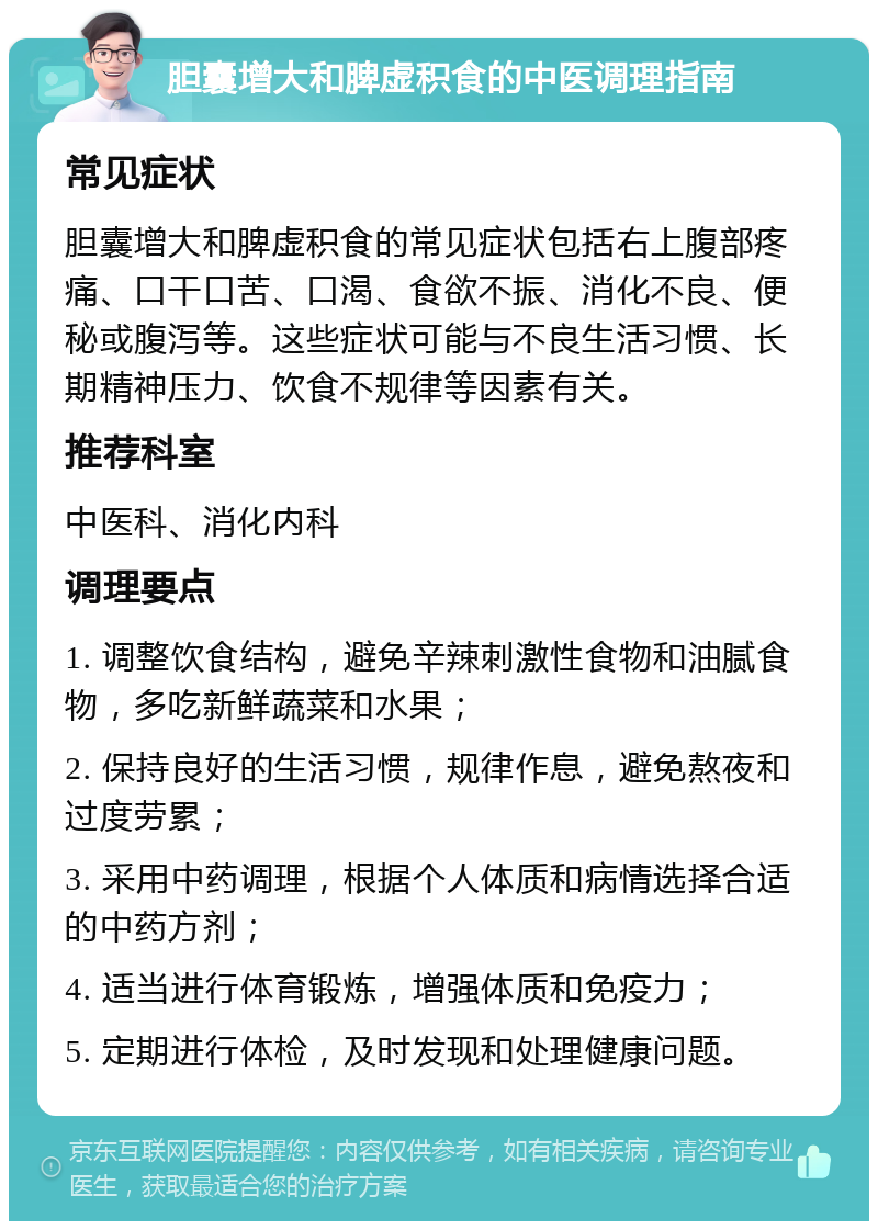 胆囊增大和脾虚积食的中医调理指南 常见症状 胆囊增大和脾虚积食的常见症状包括右上腹部疼痛、口干口苦、口渴、食欲不振、消化不良、便秘或腹泻等。这些症状可能与不良生活习惯、长期精神压力、饮食不规律等因素有关。 推荐科室 中医科、消化内科 调理要点 1. 调整饮食结构，避免辛辣刺激性食物和油腻食物，多吃新鲜蔬菜和水果； 2. 保持良好的生活习惯，规律作息，避免熬夜和过度劳累； 3. 采用中药调理，根据个人体质和病情选择合适的中药方剂； 4. 适当进行体育锻炼，增强体质和免疫力； 5. 定期进行体检，及时发现和处理健康问题。