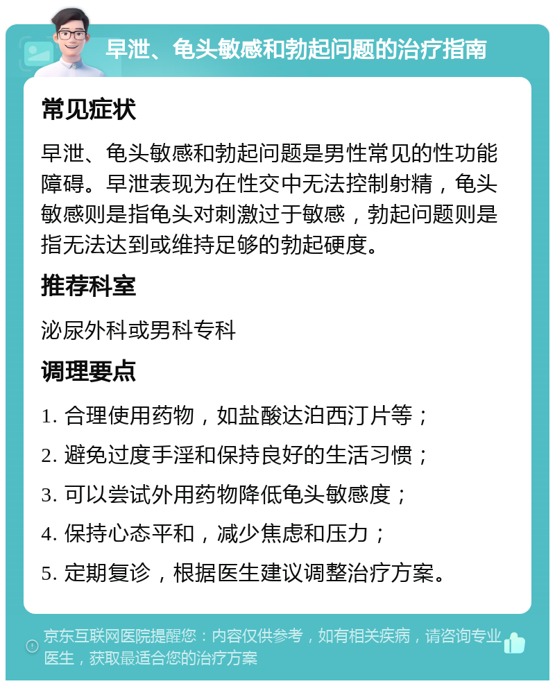 早泄、龟头敏感和勃起问题的治疗指南 常见症状 早泄、龟头敏感和勃起问题是男性常见的性功能障碍。早泄表现为在性交中无法控制射精，龟头敏感则是指龟头对刺激过于敏感，勃起问题则是指无法达到或维持足够的勃起硬度。 推荐科室 泌尿外科或男科专科 调理要点 1. 合理使用药物，如盐酸达泊西汀片等； 2. 避免过度手淫和保持良好的生活习惯； 3. 可以尝试外用药物降低龟头敏感度； 4. 保持心态平和，减少焦虑和压力； 5. 定期复诊，根据医生建议调整治疗方案。