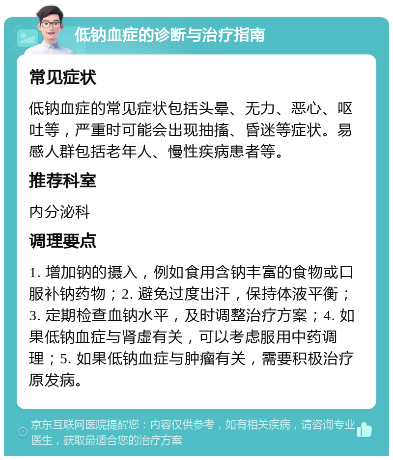 低钠血症的诊断与治疗指南 常见症状 低钠血症的常见症状包括头晕、无力、恶心、呕吐等，严重时可能会出现抽搐、昏迷等症状。易感人群包括老年人、慢性疾病患者等。 推荐科室 内分泌科 调理要点 1. 增加钠的摄入，例如食用含钠丰富的食物或口服补钠药物；2. 避免过度出汗，保持体液平衡；3. 定期检查血钠水平，及时调整治疗方案；4. 如果低钠血症与肾虚有关，可以考虑服用中药调理；5. 如果低钠血症与肿瘤有关，需要积极治疗原发病。