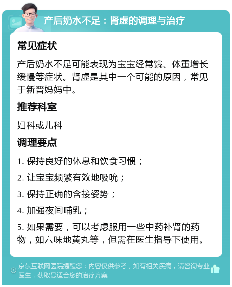 产后奶水不足：肾虚的调理与治疗 常见症状 产后奶水不足可能表现为宝宝经常饿、体重增长缓慢等症状。肾虚是其中一个可能的原因，常见于新晋妈妈中。 推荐科室 妇科或儿科 调理要点 1. 保持良好的休息和饮食习惯； 2. 让宝宝频繁有效地吸吮； 3. 保持正确的含接姿势； 4. 加强夜间哺乳； 5. 如果需要，可以考虑服用一些中药补肾的药物，如六味地黄丸等，但需在医生指导下使用。