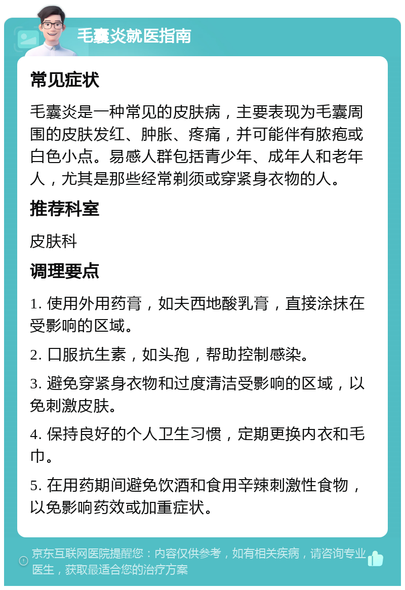 毛囊炎就医指南 常见症状 毛囊炎是一种常见的皮肤病，主要表现为毛囊周围的皮肤发红、肿胀、疼痛，并可能伴有脓疱或白色小点。易感人群包括青少年、成年人和老年人，尤其是那些经常剃须或穿紧身衣物的人。 推荐科室 皮肤科 调理要点 1. 使用外用药膏，如夫西地酸乳膏，直接涂抹在受影响的区域。 2. 口服抗生素，如头孢，帮助控制感染。 3. 避免穿紧身衣物和过度清洁受影响的区域，以免刺激皮肤。 4. 保持良好的个人卫生习惯，定期更换内衣和毛巾。 5. 在用药期间避免饮酒和食用辛辣刺激性食物，以免影响药效或加重症状。