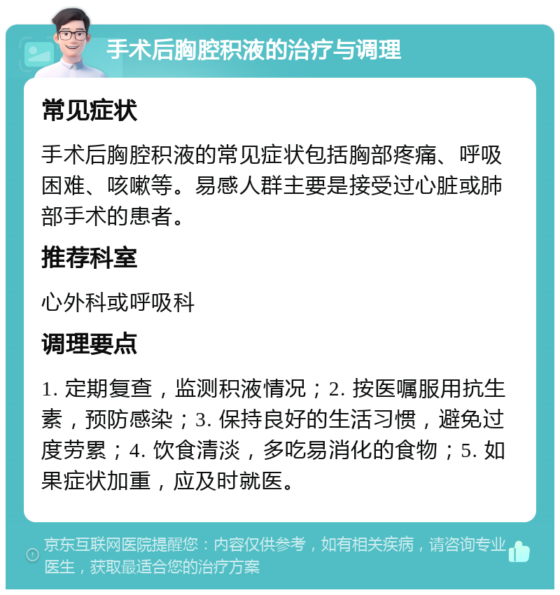 手术后胸腔积液的治疗与调理 常见症状 手术后胸腔积液的常见症状包括胸部疼痛、呼吸困难、咳嗽等。易感人群主要是接受过心脏或肺部手术的患者。 推荐科室 心外科或呼吸科 调理要点 1. 定期复查，监测积液情况；2. 按医嘱服用抗生素，预防感染；3. 保持良好的生活习惯，避免过度劳累；4. 饮食清淡，多吃易消化的食物；5. 如果症状加重，应及时就医。