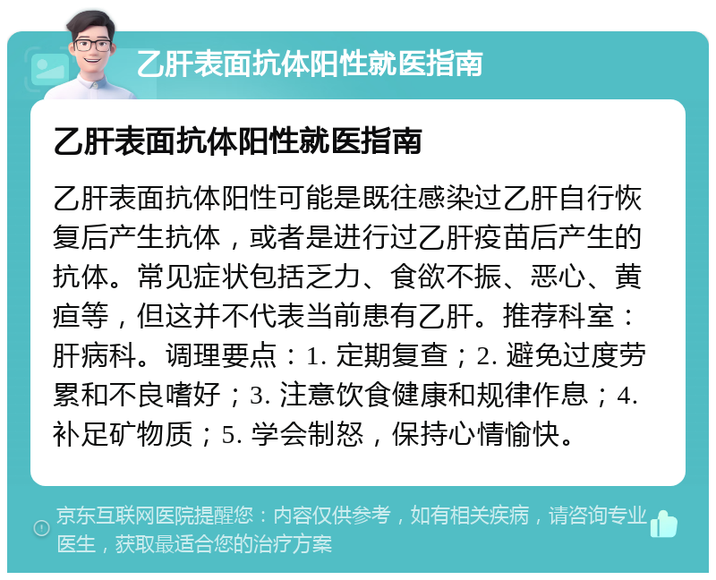 乙肝表面抗体阳性就医指南 乙肝表面抗体阳性就医指南 乙肝表面抗体阳性可能是既往感染过乙肝自行恢复后产生抗体，或者是进行过乙肝疫苗后产生的抗体。常见症状包括乏力、食欲不振、恶心、黄疸等，但这并不代表当前患有乙肝。推荐科室：肝病科。调理要点：1. 定期复查；2. 避免过度劳累和不良嗜好；3. 注意饮食健康和规律作息；4. 补足矿物质；5. 学会制怒，保持心情愉快。