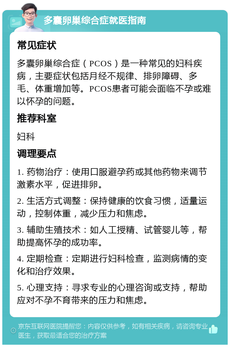 多囊卵巢综合症就医指南 常见症状 多囊卵巢综合症（PCOS）是一种常见的妇科疾病，主要症状包括月经不规律、排卵障碍、多毛、体重增加等。PCOS患者可能会面临不孕或难以怀孕的问题。 推荐科室 妇科 调理要点 1. 药物治疗：使用口服避孕药或其他药物来调节激素水平，促进排卵。 2. 生活方式调整：保持健康的饮食习惯，适量运动，控制体重，减少压力和焦虑。 3. 辅助生殖技术：如人工授精、试管婴儿等，帮助提高怀孕的成功率。 4. 定期检查：定期进行妇科检查，监测病情的变化和治疗效果。 5. 心理支持：寻求专业的心理咨询或支持，帮助应对不孕不育带来的压力和焦虑。