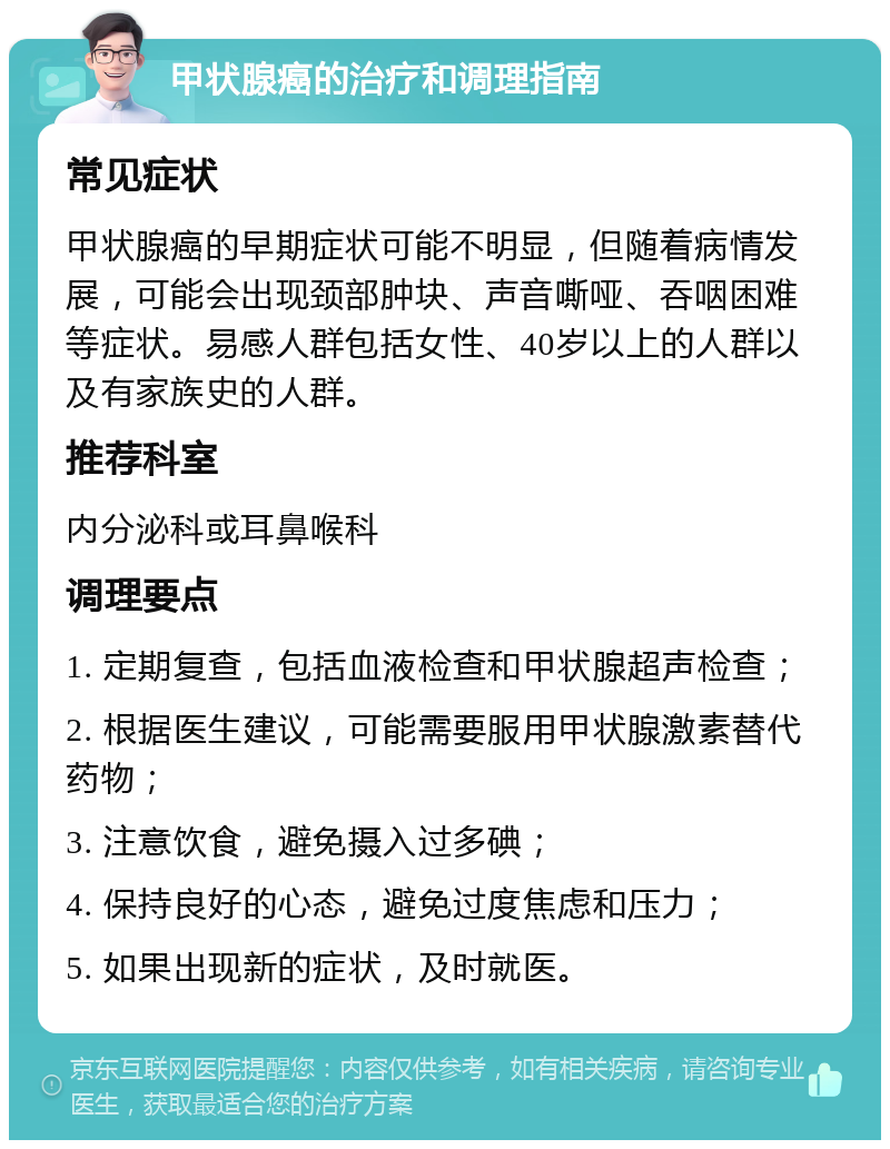 甲状腺癌的治疗和调理指南 常见症状 甲状腺癌的早期症状可能不明显，但随着病情发展，可能会出现颈部肿块、声音嘶哑、吞咽困难等症状。易感人群包括女性、40岁以上的人群以及有家族史的人群。 推荐科室 内分泌科或耳鼻喉科 调理要点 1. 定期复查，包括血液检查和甲状腺超声检查； 2. 根据医生建议，可能需要服用甲状腺激素替代药物； 3. 注意饮食，避免摄入过多碘； 4. 保持良好的心态，避免过度焦虑和压力； 5. 如果出现新的症状，及时就医。