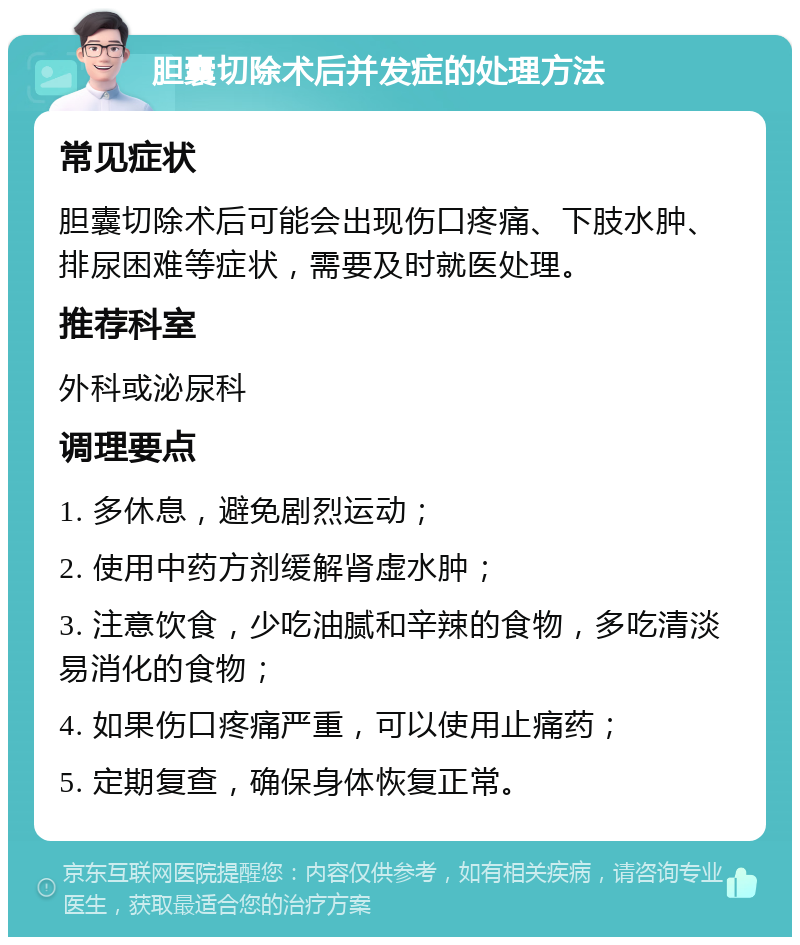 胆囊切除术后并发症的处理方法 常见症状 胆囊切除术后可能会出现伤口疼痛、下肢水肿、排尿困难等症状，需要及时就医处理。 推荐科室 外科或泌尿科 调理要点 1. 多休息，避免剧烈运动； 2. 使用中药方剂缓解肾虚水肿； 3. 注意饮食，少吃油腻和辛辣的食物，多吃清淡易消化的食物； 4. 如果伤口疼痛严重，可以使用止痛药； 5. 定期复查，确保身体恢复正常。