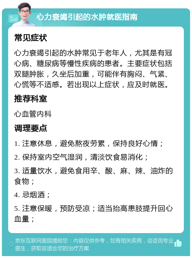 心力衰竭引起的水肿就医指南 常见症状 心力衰竭引起的水肿常见于老年人，尤其是有冠心病、糖尿病等慢性疾病的患者。主要症状包括双腿肿胀，久坐后加重，可能伴有胸闷、气紧、心慌等不适感。若出现以上症状，应及时就医。 推荐科室 心血管内科 调理要点 1. 注意休息，避免熬夜劳累，保持良好心情； 2. 保持室内空气湿润，清淡饮食易消化； 3. 适量饮水，避免食用辛、酸、麻、辣、油炸的食物； 4. 忌烟酒； 5. 注意保暖，预防受凉；适当抬高患肢提升回心血量；