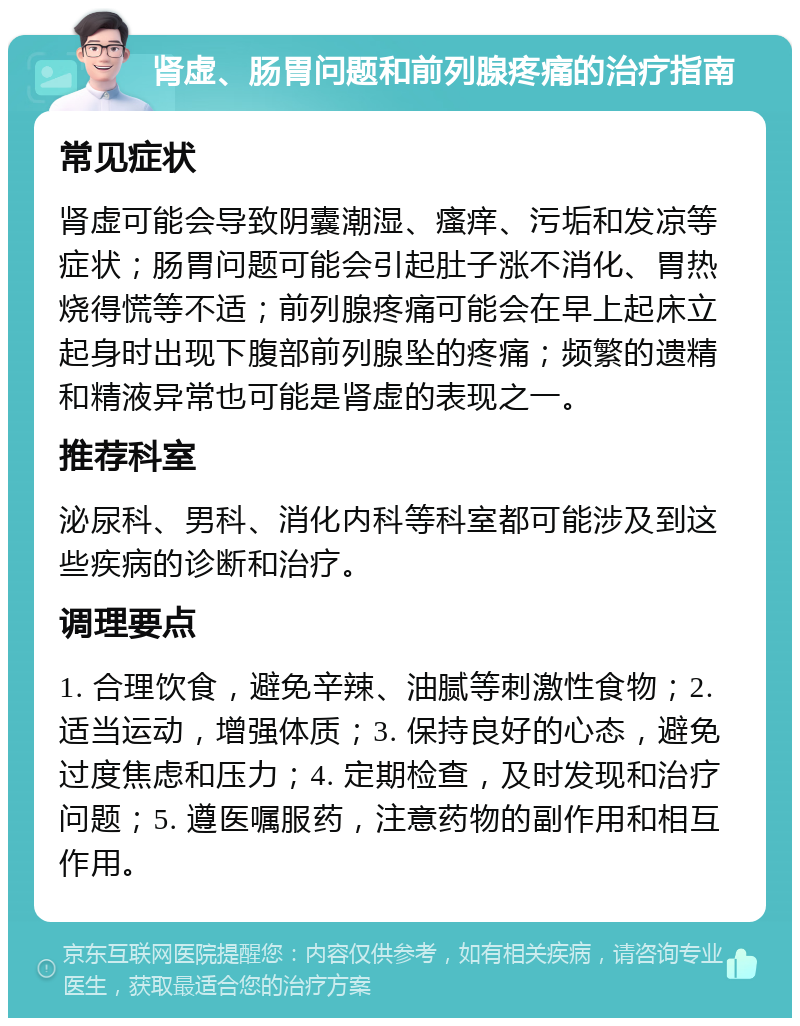 肾虚、肠胃问题和前列腺疼痛的治疗指南 常见症状 肾虚可能会导致阴囊潮湿、瘙痒、污垢和发凉等症状；肠胃问题可能会引起肚子涨不消化、胃热烧得慌等不适；前列腺疼痛可能会在早上起床立起身时出现下腹部前列腺坠的疼痛；频繁的遗精和精液异常也可能是肾虚的表现之一。 推荐科室 泌尿科、男科、消化内科等科室都可能涉及到这些疾病的诊断和治疗。 调理要点 1. 合理饮食，避免辛辣、油腻等刺激性食物；2. 适当运动，增强体质；3. 保持良好的心态，避免过度焦虑和压力；4. 定期检查，及时发现和治疗问题；5. 遵医嘱服药，注意药物的副作用和相互作用。