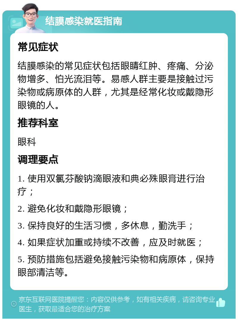 结膜感染就医指南 常见症状 结膜感染的常见症状包括眼睛红肿、疼痛、分泌物增多、怕光流泪等。易感人群主要是接触过污染物或病原体的人群，尤其是经常化妆或戴隐形眼镜的人。 推荐科室 眼科 调理要点 1. 使用双氯芬酸钠滴眼液和典必殊眼膏进行治疗； 2. 避免化妆和戴隐形眼镜； 3. 保持良好的生活习惯，多休息，勤洗手； 4. 如果症状加重或持续不改善，应及时就医； 5. 预防措施包括避免接触污染物和病原体，保持眼部清洁等。