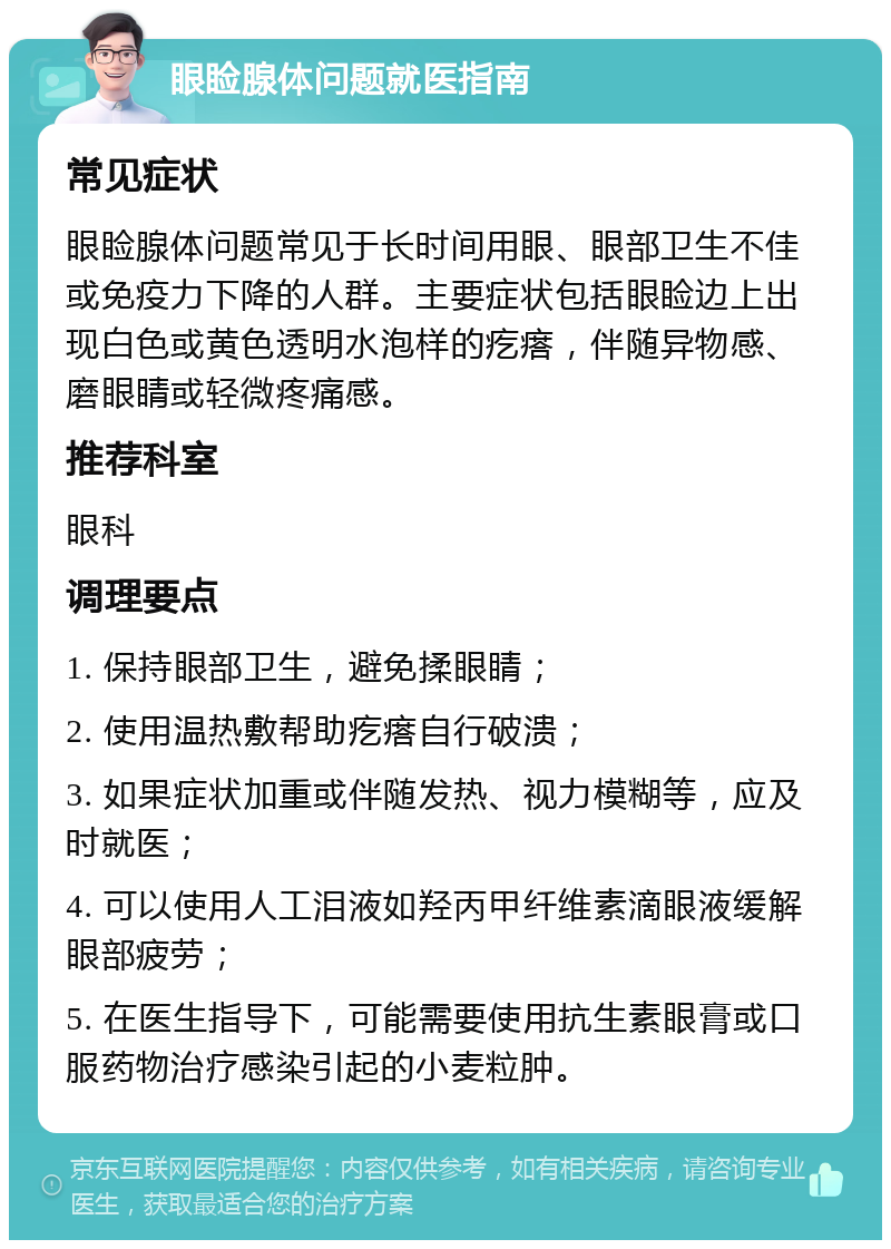 眼睑腺体问题就医指南 常见症状 眼睑腺体问题常见于长时间用眼、眼部卫生不佳或免疫力下降的人群。主要症状包括眼睑边上出现白色或黄色透明水泡样的疙瘩，伴随异物感、磨眼睛或轻微疼痛感。 推荐科室 眼科 调理要点 1. 保持眼部卫生，避免揉眼睛； 2. 使用温热敷帮助疙瘩自行破溃； 3. 如果症状加重或伴随发热、视力模糊等，应及时就医； 4. 可以使用人工泪液如羟丙甲纤维素滴眼液缓解眼部疲劳； 5. 在医生指导下，可能需要使用抗生素眼膏或口服药物治疗感染引起的小麦粒肿。