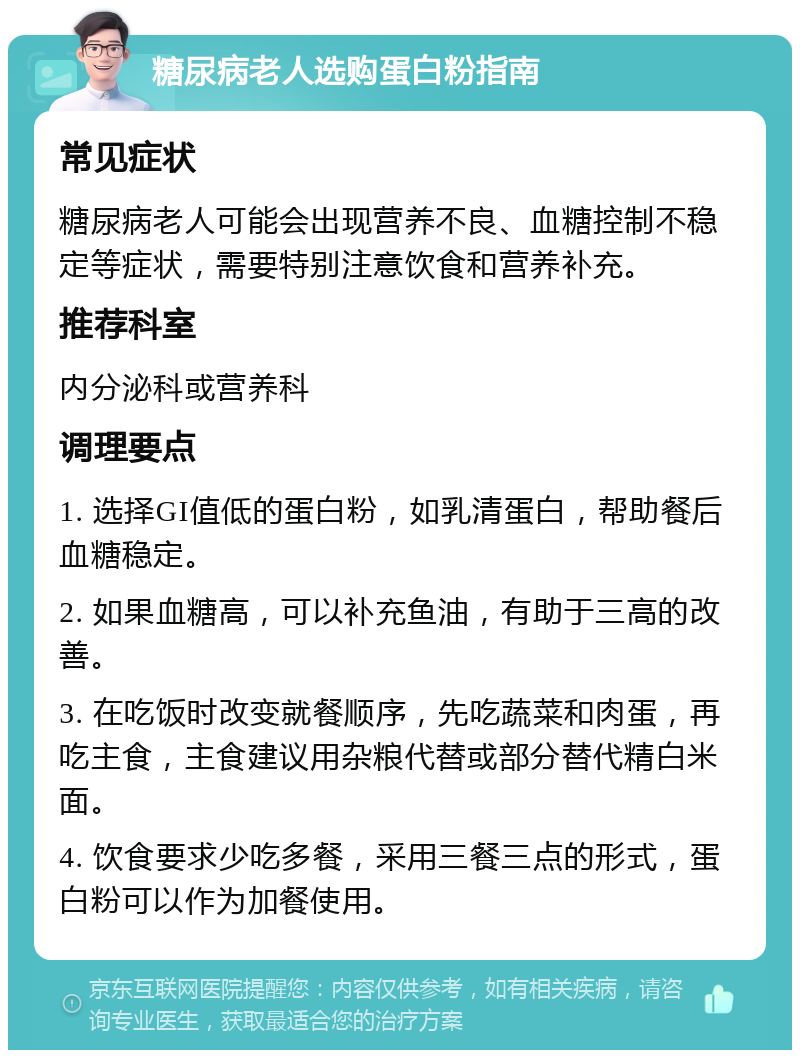 糖尿病老人选购蛋白粉指南 常见症状 糖尿病老人可能会出现营养不良、血糖控制不稳定等症状，需要特别注意饮食和营养补充。 推荐科室 内分泌科或营养科 调理要点 1. 选择GI值低的蛋白粉，如乳清蛋白，帮助餐后血糖稳定。 2. 如果血糖高，可以补充鱼油，有助于三高的改善。 3. 在吃饭时改变就餐顺序，先吃蔬菜和肉蛋，再吃主食，主食建议用杂粮代替或部分替代精白米面。 4. 饮食要求少吃多餐，采用三餐三点的形式，蛋白粉可以作为加餐使用。