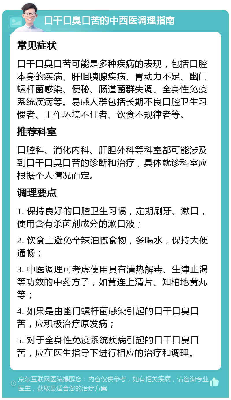 口干口臭口苦的中西医调理指南 常见症状 口干口臭口苦可能是多种疾病的表现，包括口腔本身的疾病、肝胆胰腺疾病、胃动力不足、幽门螺杆菌感染、便秘、肠道菌群失调、全身性免疫系统疾病等。易感人群包括长期不良口腔卫生习惯者、工作环境不佳者、饮食不规律者等。 推荐科室 口腔科、消化内科、肝胆外科等科室都可能涉及到口干口臭口苦的诊断和治疗，具体就诊科室应根据个人情况而定。 调理要点 1. 保持良好的口腔卫生习惯，定期刷牙、漱口，使用含有杀菌剂成分的漱口液； 2. 饮食上避免辛辣油腻食物，多喝水，保持大便通畅； 3. 中医调理可考虑使用具有清热解毒、生津止渴等功效的中药方子，如黄连上清片、知柏地黄丸等； 4. 如果是由幽门螺杆菌感染引起的口干口臭口苦，应积极治疗原发病； 5. 对于全身性免疫系统疾病引起的口干口臭口苦，应在医生指导下进行相应的治疗和调理。