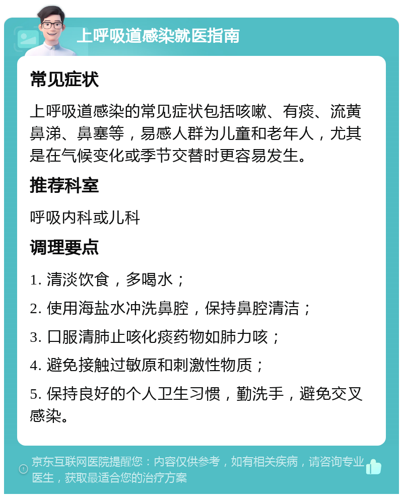 上呼吸道感染就医指南 常见症状 上呼吸道感染的常见症状包括咳嗽、有痰、流黄鼻涕、鼻塞等，易感人群为儿童和老年人，尤其是在气候变化或季节交替时更容易发生。 推荐科室 呼吸内科或儿科 调理要点 1. 清淡饮食，多喝水； 2. 使用海盐水冲洗鼻腔，保持鼻腔清洁； 3. 口服清肺止咳化痰药物如肺力咳； 4. 避免接触过敏原和刺激性物质； 5. 保持良好的个人卫生习惯，勤洗手，避免交叉感染。