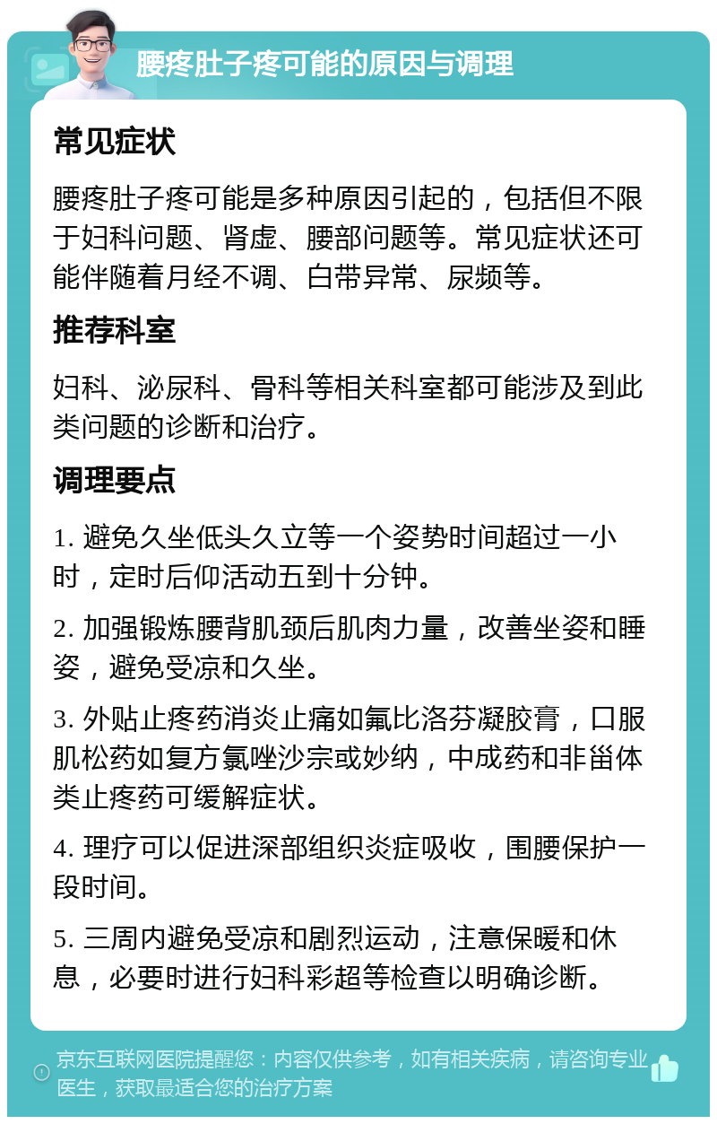 腰疼肚子疼可能的原因与调理 常见症状 腰疼肚子疼可能是多种原因引起的，包括但不限于妇科问题、肾虚、腰部问题等。常见症状还可能伴随着月经不调、白带异常、尿频等。 推荐科室 妇科、泌尿科、骨科等相关科室都可能涉及到此类问题的诊断和治疗。 调理要点 1. 避免久坐低头久立等一个姿势时间超过一小时，定时后仰活动五到十分钟。 2. 加强锻炼腰背肌颈后肌肉力量，改善坐姿和睡姿，避免受凉和久坐。 3. 外贴止疼药消炎止痛如氟比洛芬凝胶膏，口服肌松药如复方氯唑沙宗或妙纳，中成药和非甾体类止疼药可缓解症状。 4. 理疗可以促进深部组织炎症吸收，围腰保护一段时间。 5. 三周内避免受凉和剧烈运动，注意保暖和休息，必要时进行妇科彩超等检查以明确诊断。