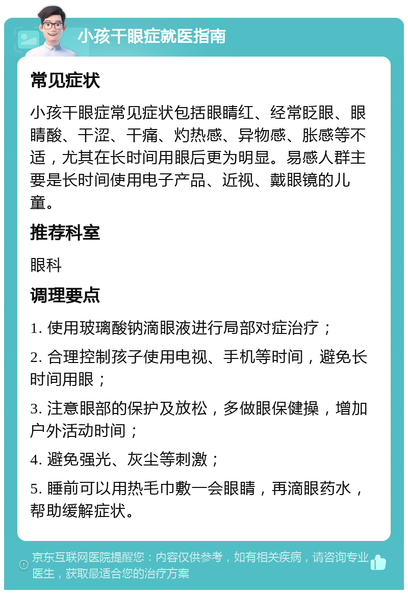 小孩干眼症就医指南 常见症状 小孩干眼症常见症状包括眼睛红、经常眨眼、眼睛酸、干涩、干痛、灼热感、异物感、胀感等不适，尤其在长时间用眼后更为明显。易感人群主要是长时间使用电子产品、近视、戴眼镜的儿童。 推荐科室 眼科 调理要点 1. 使用玻璃酸钠滴眼液进行局部对症治疗； 2. 合理控制孩子使用电视、手机等时间，避免长时间用眼； 3. 注意眼部的保护及放松，多做眼保健操，增加户外活动时间； 4. 避免强光、灰尘等刺激； 5. 睡前可以用热毛巾敷一会眼睛，再滴眼药水，帮助缓解症状。