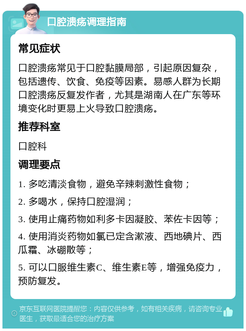 口腔溃疡调理指南 常见症状 口腔溃疡常见于口腔黏膜局部，引起原因复杂，包括遗传、饮食、免疫等因素。易感人群为长期口腔溃疡反复发作者，尤其是湖南人在广东等环境变化时更易上火导致口腔溃疡。 推荐科室 口腔科 调理要点 1. 多吃清淡食物，避免辛辣刺激性食物； 2. 多喝水，保持口腔湿润； 3. 使用止痛药物如利多卡因凝胶、苯佐卡因等； 4. 使用消炎药物如氯已定含漱液、西地碘片、西瓜霜、冰硼散等； 5. 可以口服维生素C、维生素E等，增强免疫力，预防复发。