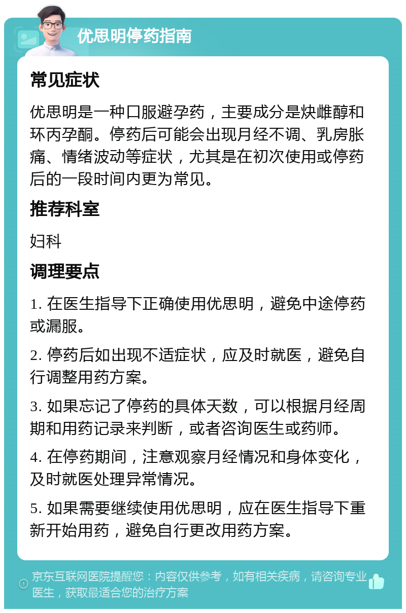 优思明停药指南 常见症状 优思明是一种口服避孕药，主要成分是炔雌醇和环丙孕酮。停药后可能会出现月经不调、乳房胀痛、情绪波动等症状，尤其是在初次使用或停药后的一段时间内更为常见。 推荐科室 妇科 调理要点 1. 在医生指导下正确使用优思明，避免中途停药或漏服。 2. 停药后如出现不适症状，应及时就医，避免自行调整用药方案。 3. 如果忘记了停药的具体天数，可以根据月经周期和用药记录来判断，或者咨询医生或药师。 4. 在停药期间，注意观察月经情况和身体变化，及时就医处理异常情况。 5. 如果需要继续使用优思明，应在医生指导下重新开始用药，避免自行更改用药方案。