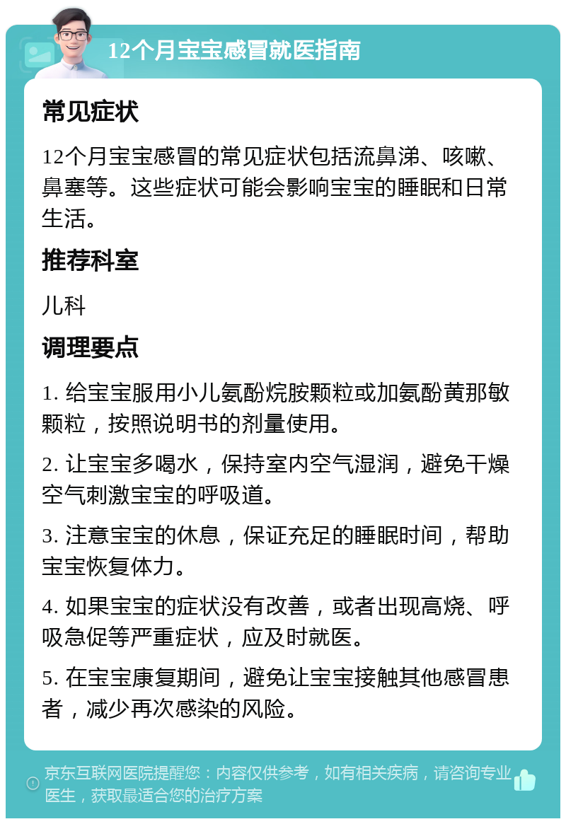 12个月宝宝感冒就医指南 常见症状 12个月宝宝感冒的常见症状包括流鼻涕、咳嗽、鼻塞等。这些症状可能会影响宝宝的睡眠和日常生活。 推荐科室 儿科 调理要点 1. 给宝宝服用小儿氨酚烷胺颗粒或加氨酚黄那敏颗粒，按照说明书的剂量使用。 2. 让宝宝多喝水，保持室内空气湿润，避免干燥空气刺激宝宝的呼吸道。 3. 注意宝宝的休息，保证充足的睡眠时间，帮助宝宝恢复体力。 4. 如果宝宝的症状没有改善，或者出现高烧、呼吸急促等严重症状，应及时就医。 5. 在宝宝康复期间，避免让宝宝接触其他感冒患者，减少再次感染的风险。