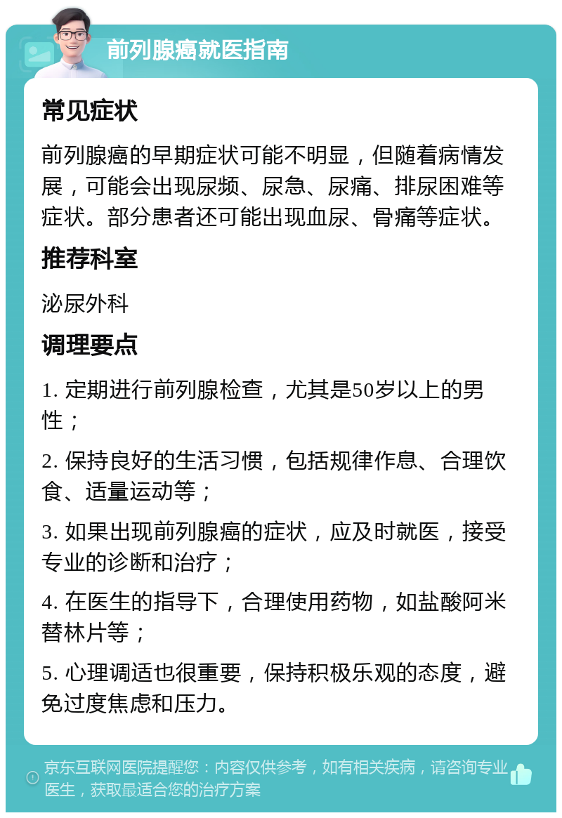 前列腺癌就医指南 常见症状 前列腺癌的早期症状可能不明显，但随着病情发展，可能会出现尿频、尿急、尿痛、排尿困难等症状。部分患者还可能出现血尿、骨痛等症状。 推荐科室 泌尿外科 调理要点 1. 定期进行前列腺检查，尤其是50岁以上的男性； 2. 保持良好的生活习惯，包括规律作息、合理饮食、适量运动等； 3. 如果出现前列腺癌的症状，应及时就医，接受专业的诊断和治疗； 4. 在医生的指导下，合理使用药物，如盐酸阿米替林片等； 5. 心理调适也很重要，保持积极乐观的态度，避免过度焦虑和压力。