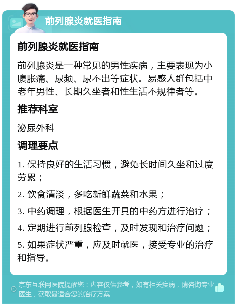 前列腺炎就医指南 前列腺炎就医指南 前列腺炎是一种常见的男性疾病，主要表现为小腹胀痛、尿频、尿不出等症状。易感人群包括中老年男性、长期久坐者和性生活不规律者等。 推荐科室 泌尿外科 调理要点 1. 保持良好的生活习惯，避免长时间久坐和过度劳累； 2. 饮食清淡，多吃新鲜蔬菜和水果； 3. 中药调理，根据医生开具的中药方进行治疗； 4. 定期进行前列腺检查，及时发现和治疗问题； 5. 如果症状严重，应及时就医，接受专业的治疗和指导。