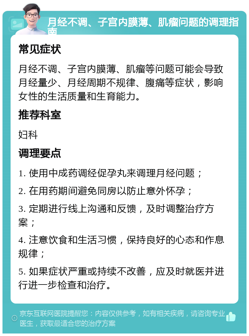 月经不调、子宫内膜薄、肌瘤问题的调理指南 常见症状 月经不调、子宫内膜薄、肌瘤等问题可能会导致月经量少、月经周期不规律、腹痛等症状，影响女性的生活质量和生育能力。 推荐科室 妇科 调理要点 1. 使用中成药调经促孕丸来调理月经问题； 2. 在用药期间避免同房以防止意外怀孕； 3. 定期进行线上沟通和反馈，及时调整治疗方案； 4. 注意饮食和生活习惯，保持良好的心态和作息规律； 5. 如果症状严重或持续不改善，应及时就医并进行进一步检查和治疗。