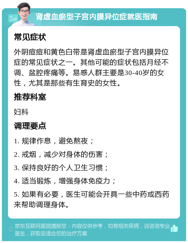 肾虚血瘀型子宫内膜异位症就医指南 常见症状 外阴痘痘和黄色白带是肾虚血瘀型子宫内膜异位症的常见症状之一。其他可能的症状包括月经不调、盆腔疼痛等。易感人群主要是30-40岁的女性，尤其是那些有生育史的女性。 推荐科室 妇科 调理要点 1. 规律作息，避免熬夜； 2. 戒烟，减少对身体的伤害； 3. 保持良好的个人卫生习惯； 4. 适当锻炼，增强身体免疫力； 5. 如果有必要，医生可能会开具一些中药或西药来帮助调理身体。