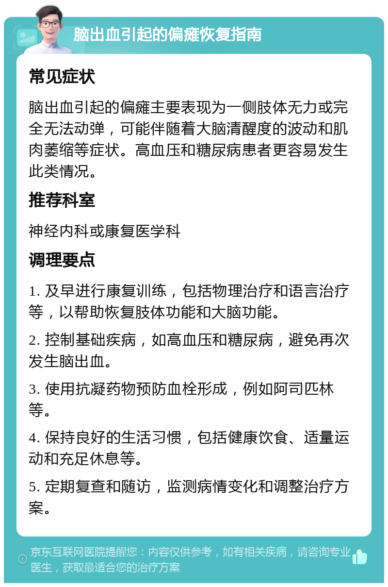 脑出血引起的偏瘫恢复指南 常见症状 脑出血引起的偏瘫主要表现为一侧肢体无力或完全无法动弹，可能伴随着大脑清醒度的波动和肌肉萎缩等症状。高血压和糖尿病患者更容易发生此类情况。 推荐科室 神经内科或康复医学科 调理要点 1. 及早进行康复训练，包括物理治疗和语言治疗等，以帮助恢复肢体功能和大脑功能。 2. 控制基础疾病，如高血压和糖尿病，避免再次发生脑出血。 3. 使用抗凝药物预防血栓形成，例如阿司匹林等。 4. 保持良好的生活习惯，包括健康饮食、适量运动和充足休息等。 5. 定期复查和随访，监测病情变化和调整治疗方案。