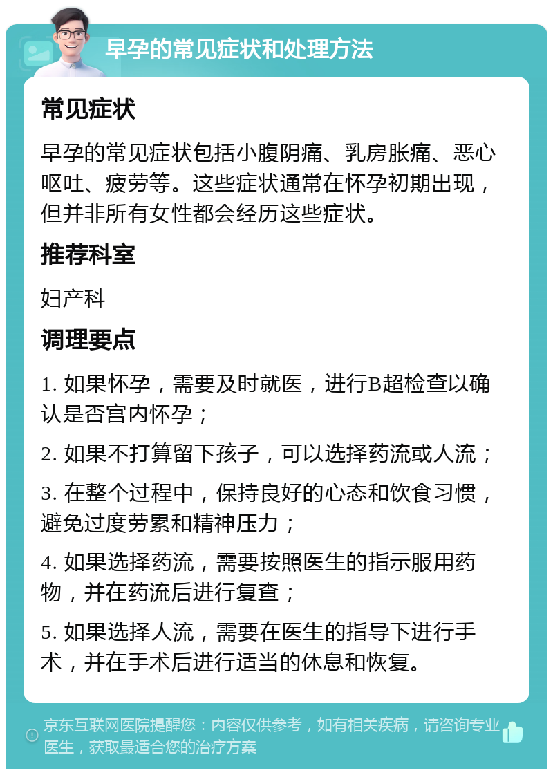 早孕的常见症状和处理方法 常见症状 早孕的常见症状包括小腹阴痛、乳房胀痛、恶心呕吐、疲劳等。这些症状通常在怀孕初期出现，但并非所有女性都会经历这些症状。 推荐科室 妇产科 调理要点 1. 如果怀孕，需要及时就医，进行B超检查以确认是否宫内怀孕； 2. 如果不打算留下孩子，可以选择药流或人流； 3. 在整个过程中，保持良好的心态和饮食习惯，避免过度劳累和精神压力； 4. 如果选择药流，需要按照医生的指示服用药物，并在药流后进行复查； 5. 如果选择人流，需要在医生的指导下进行手术，并在手术后进行适当的休息和恢复。