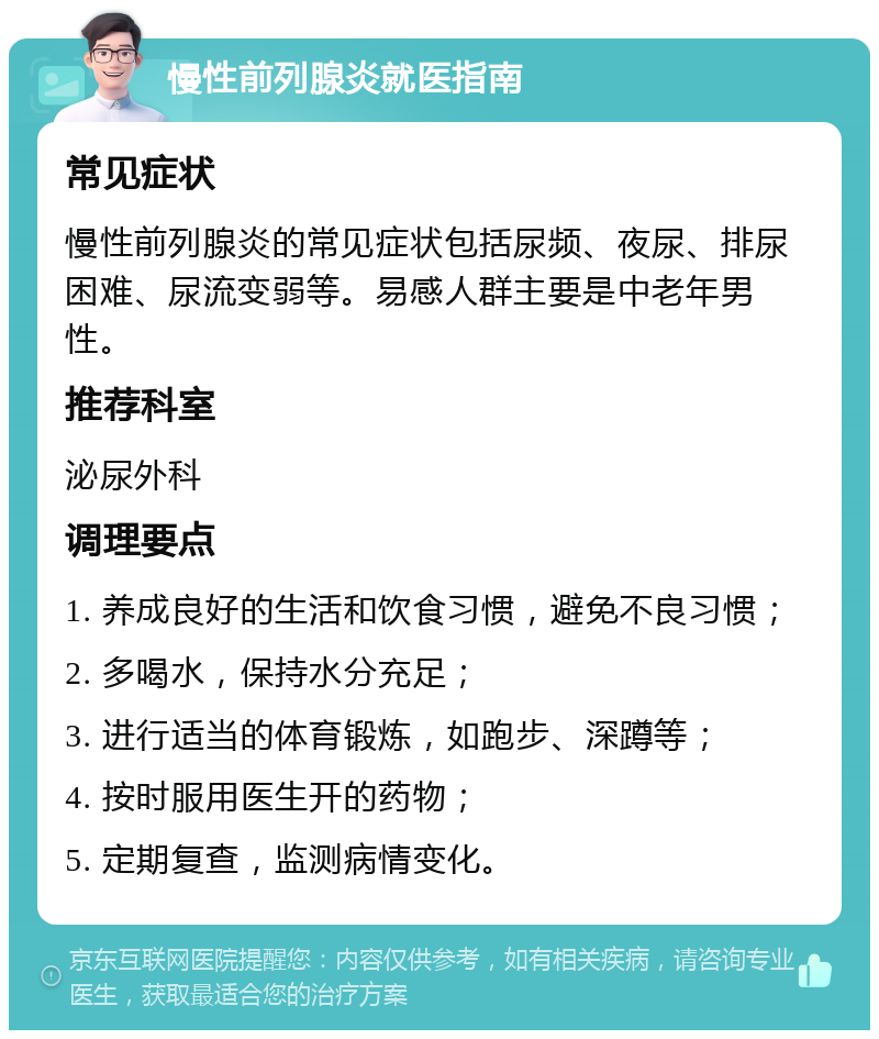 慢性前列腺炎就医指南 常见症状 慢性前列腺炎的常见症状包括尿频、夜尿、排尿困难、尿流变弱等。易感人群主要是中老年男性。 推荐科室 泌尿外科 调理要点 1. 养成良好的生活和饮食习惯，避免不良习惯； 2. 多喝水，保持水分充足； 3. 进行适当的体育锻炼，如跑步、深蹲等； 4. 按时服用医生开的药物； 5. 定期复查，监测病情变化。