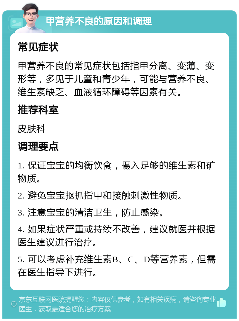 甲营养不良的原因和调理 常见症状 甲营养不良的常见症状包括指甲分离、变薄、变形等，多见于儿童和青少年，可能与营养不良、维生素缺乏、血液循环障碍等因素有关。 推荐科室 皮肤科 调理要点 1. 保证宝宝的均衡饮食，摄入足够的维生素和矿物质。 2. 避免宝宝抠抓指甲和接触刺激性物质。 3. 注意宝宝的清洁卫生，防止感染。 4. 如果症状严重或持续不改善，建议就医并根据医生建议进行治疗。 5. 可以考虑补充维生素B、C、D等营养素，但需在医生指导下进行。