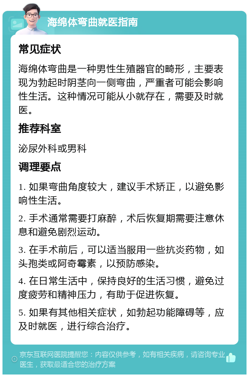 海绵体弯曲就医指南 常见症状 海绵体弯曲是一种男性生殖器官的畸形，主要表现为勃起时阴茎向一侧弯曲，严重者可能会影响性生活。这种情况可能从小就存在，需要及时就医。 推荐科室 泌尿外科或男科 调理要点 1. 如果弯曲角度较大，建议手术矫正，以避免影响性生活。 2. 手术通常需要打麻醉，术后恢复期需要注意休息和避免剧烈运动。 3. 在手术前后，可以适当服用一些抗炎药物，如头孢类或阿奇霉素，以预防感染。 4. 在日常生活中，保持良好的生活习惯，避免过度疲劳和精神压力，有助于促进恢复。 5. 如果有其他相关症状，如勃起功能障碍等，应及时就医，进行综合治疗。