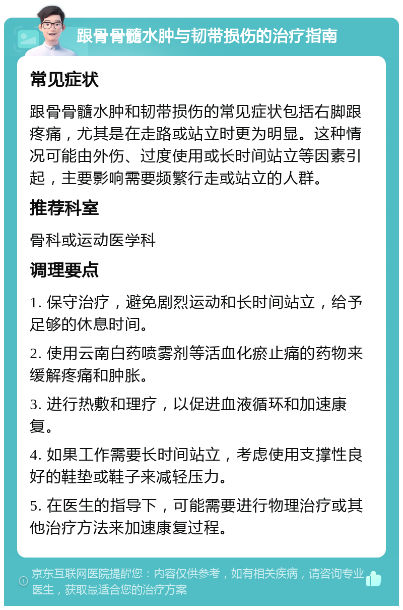 跟骨骨髓水肿与韧带损伤的治疗指南 常见症状 跟骨骨髓水肿和韧带损伤的常见症状包括右脚跟疼痛，尤其是在走路或站立时更为明显。这种情况可能由外伤、过度使用或长时间站立等因素引起，主要影响需要频繁行走或站立的人群。 推荐科室 骨科或运动医学科 调理要点 1. 保守治疗，避免剧烈运动和长时间站立，给予足够的休息时间。 2. 使用云南白药喷雾剂等活血化瘀止痛的药物来缓解疼痛和肿胀。 3. 进行热敷和理疗，以促进血液循环和加速康复。 4. 如果工作需要长时间站立，考虑使用支撑性良好的鞋垫或鞋子来减轻压力。 5. 在医生的指导下，可能需要进行物理治疗或其他治疗方法来加速康复过程。