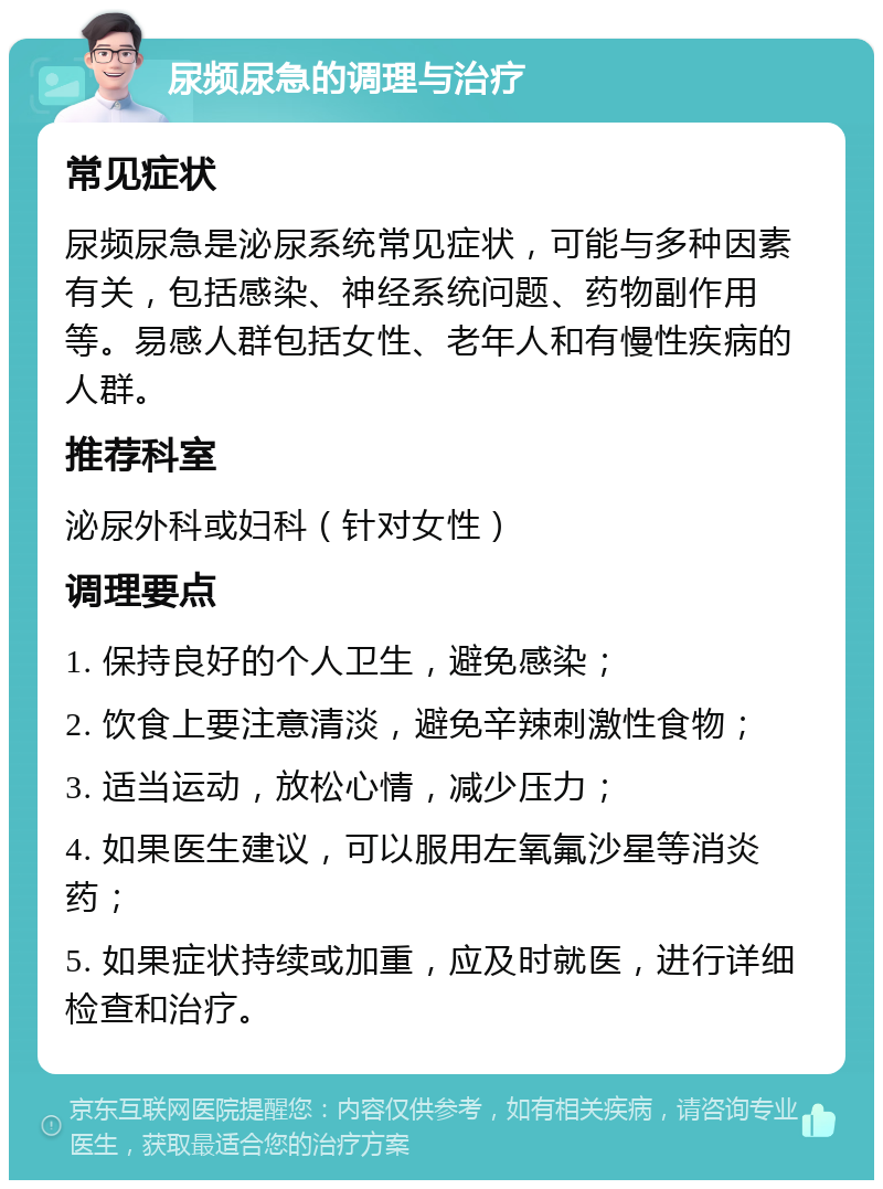 尿频尿急的调理与治疗 常见症状 尿频尿急是泌尿系统常见症状，可能与多种因素有关，包括感染、神经系统问题、药物副作用等。易感人群包括女性、老年人和有慢性疾病的人群。 推荐科室 泌尿外科或妇科（针对女性） 调理要点 1. 保持良好的个人卫生，避免感染； 2. 饮食上要注意清淡，避免辛辣刺激性食物； 3. 适当运动，放松心情，减少压力； 4. 如果医生建议，可以服用左氧氟沙星等消炎药； 5. 如果症状持续或加重，应及时就医，进行详细检查和治疗。