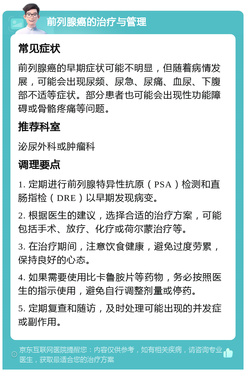 前列腺癌的治疗与管理 常见症状 前列腺癌的早期症状可能不明显，但随着病情发展，可能会出现尿频、尿急、尿痛、血尿、下腹部不适等症状。部分患者也可能会出现性功能障碍或骨骼疼痛等问题。 推荐科室 泌尿外科或肿瘤科 调理要点 1. 定期进行前列腺特异性抗原（PSA）检测和直肠指检（DRE）以早期发现病变。 2. 根据医生的建议，选择合适的治疗方案，可能包括手术、放疗、化疗或荷尔蒙治疗等。 3. 在治疗期间，注意饮食健康，避免过度劳累，保持良好的心态。 4. 如果需要使用比卡鲁胺片等药物，务必按照医生的指示使用，避免自行调整剂量或停药。 5. 定期复查和随访，及时处理可能出现的并发症或副作用。