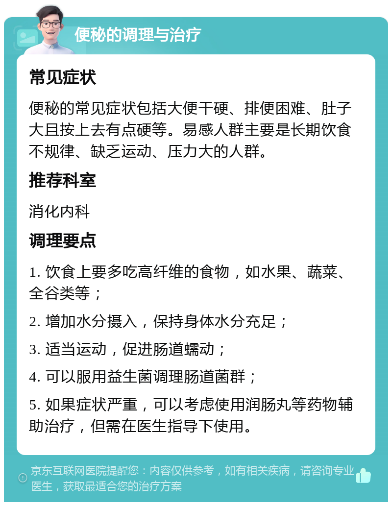 便秘的调理与治疗 常见症状 便秘的常见症状包括大便干硬、排便困难、肚子大且按上去有点硬等。易感人群主要是长期饮食不规律、缺乏运动、压力大的人群。 推荐科室 消化内科 调理要点 1. 饮食上要多吃高纤维的食物，如水果、蔬菜、全谷类等； 2. 增加水分摄入，保持身体水分充足； 3. 适当运动，促进肠道蠕动； 4. 可以服用益生菌调理肠道菌群； 5. 如果症状严重，可以考虑使用润肠丸等药物辅助治疗，但需在医生指导下使用。