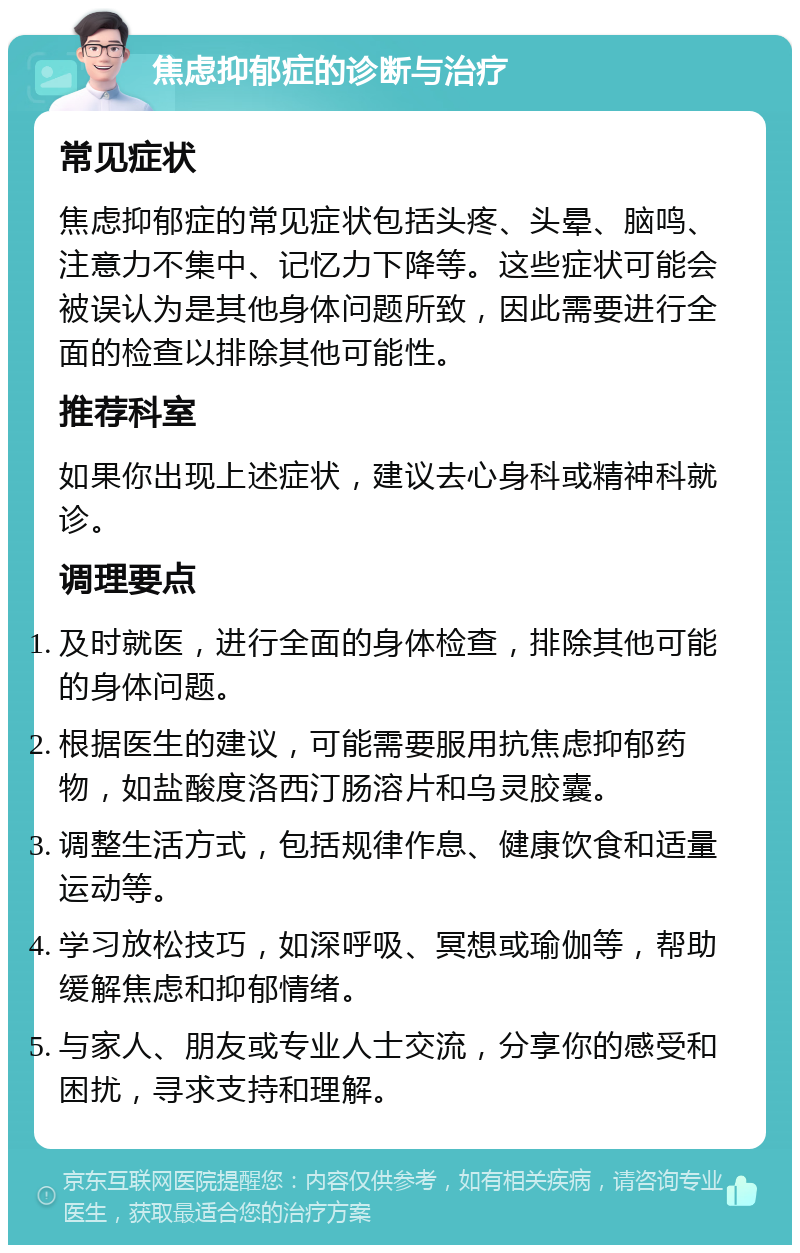 焦虑抑郁症的诊断与治疗 常见症状 焦虑抑郁症的常见症状包括头疼、头晕、脑鸣、注意力不集中、记忆力下降等。这些症状可能会被误认为是其他身体问题所致，因此需要进行全面的检查以排除其他可能性。 推荐科室 如果你出现上述症状，建议去心身科或精神科就诊。 调理要点 及时就医，进行全面的身体检查，排除其他可能的身体问题。 根据医生的建议，可能需要服用抗焦虑抑郁药物，如盐酸度洛西汀肠溶片和乌灵胶囊。 调整生活方式，包括规律作息、健康饮食和适量运动等。 学习放松技巧，如深呼吸、冥想或瑜伽等，帮助缓解焦虑和抑郁情绪。 与家人、朋友或专业人士交流，分享你的感受和困扰，寻求支持和理解。