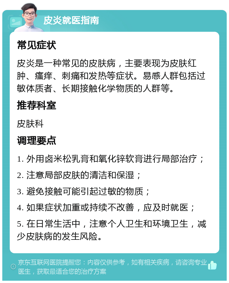 皮炎就医指南 常见症状 皮炎是一种常见的皮肤病，主要表现为皮肤红肿、瘙痒、刺痛和发热等症状。易感人群包括过敏体质者、长期接触化学物质的人群等。 推荐科室 皮肤科 调理要点 1. 外用卤米松乳膏和氧化锌软膏进行局部治疗； 2. 注意局部皮肤的清洁和保湿； 3. 避免接触可能引起过敏的物质； 4. 如果症状加重或持续不改善，应及时就医； 5. 在日常生活中，注意个人卫生和环境卫生，减少皮肤病的发生风险。