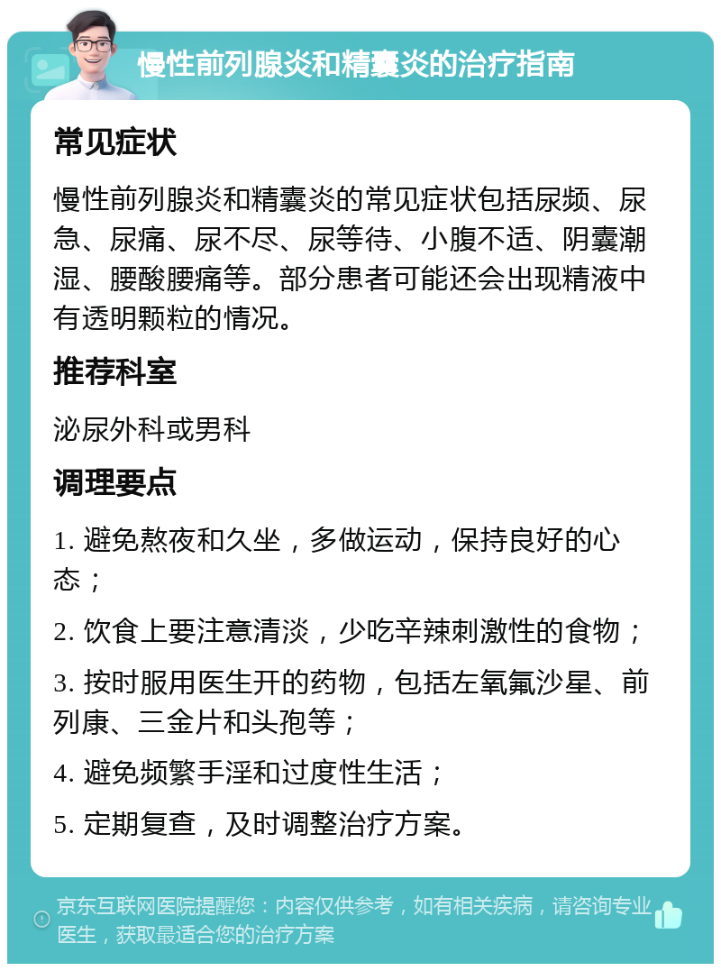 慢性前列腺炎和精囊炎的治疗指南 常见症状 慢性前列腺炎和精囊炎的常见症状包括尿频、尿急、尿痛、尿不尽、尿等待、小腹不适、阴囊潮湿、腰酸腰痛等。部分患者可能还会出现精液中有透明颗粒的情况。 推荐科室 泌尿外科或男科 调理要点 1. 避免熬夜和久坐，多做运动，保持良好的心态； 2. 饮食上要注意清淡，少吃辛辣刺激性的食物； 3. 按时服用医生开的药物，包括左氧氟沙星、前列康、三金片和头孢等； 4. 避免频繁手淫和过度性生活； 5. 定期复查，及时调整治疗方案。