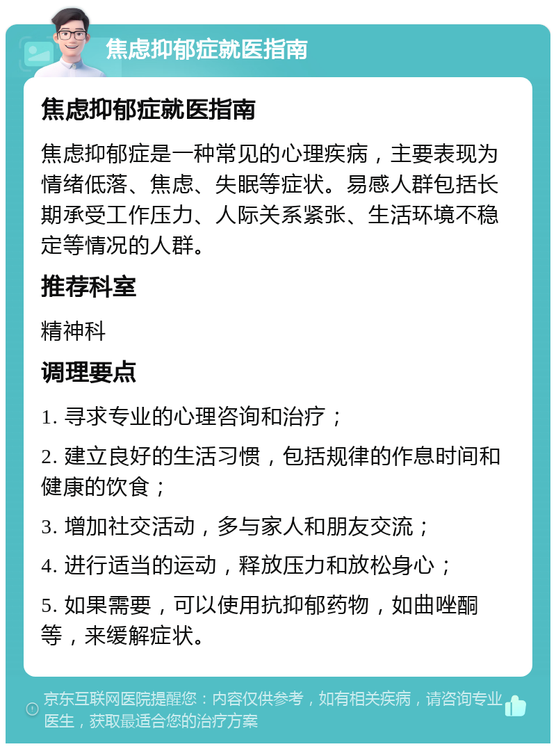 焦虑抑郁症就医指南 焦虑抑郁症就医指南 焦虑抑郁症是一种常见的心理疾病，主要表现为情绪低落、焦虑、失眠等症状。易感人群包括长期承受工作压力、人际关系紧张、生活环境不稳定等情况的人群。 推荐科室 精神科 调理要点 1. 寻求专业的心理咨询和治疗； 2. 建立良好的生活习惯，包括规律的作息时间和健康的饮食； 3. 增加社交活动，多与家人和朋友交流； 4. 进行适当的运动，释放压力和放松身心； 5. 如果需要，可以使用抗抑郁药物，如曲唑酮等，来缓解症状。