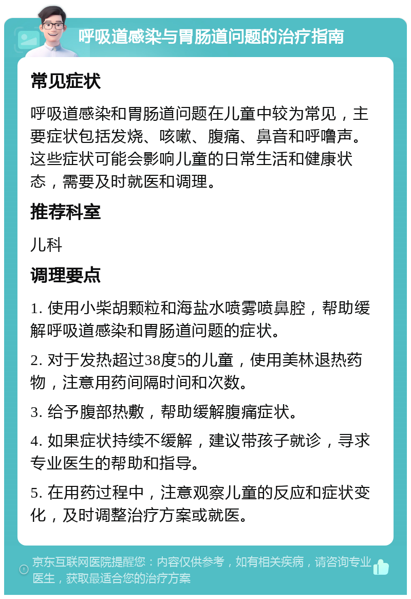 呼吸道感染与胃肠道问题的治疗指南 常见症状 呼吸道感染和胃肠道问题在儿童中较为常见，主要症状包括发烧、咳嗽、腹痛、鼻音和呼噜声。这些症状可能会影响儿童的日常生活和健康状态，需要及时就医和调理。 推荐科室 儿科 调理要点 1. 使用小柴胡颗粒和海盐水喷雾喷鼻腔，帮助缓解呼吸道感染和胃肠道问题的症状。 2. 对于发热超过38度5的儿童，使用美林退热药物，注意用药间隔时间和次数。 3. 给予腹部热敷，帮助缓解腹痛症状。 4. 如果症状持续不缓解，建议带孩子就诊，寻求专业医生的帮助和指导。 5. 在用药过程中，注意观察儿童的反应和症状变化，及时调整治疗方案或就医。