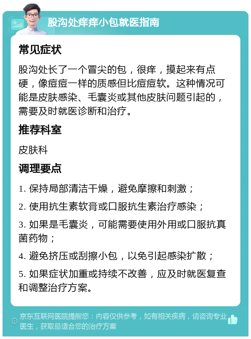 股沟处痒痒小包就医指南 常见症状 股沟处长了一个冒尖的包，很痒，摸起来有点硬，像痘痘一样的质感但比痘痘软。这种情况可能是皮肤感染、毛囊炎或其他皮肤问题引起的，需要及时就医诊断和治疗。 推荐科室 皮肤科 调理要点 1. 保持局部清洁干燥，避免摩擦和刺激； 2. 使用抗生素软膏或口服抗生素治疗感染； 3. 如果是毛囊炎，可能需要使用外用或口服抗真菌药物； 4. 避免挤压或刮擦小包，以免引起感染扩散； 5. 如果症状加重或持续不改善，应及时就医复查和调整治疗方案。