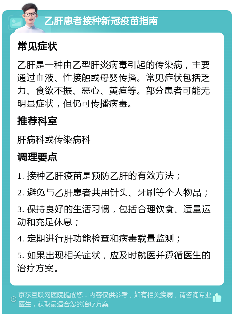 乙肝患者接种新冠疫苗指南 常见症状 乙肝是一种由乙型肝炎病毒引起的传染病，主要通过血液、性接触或母婴传播。常见症状包括乏力、食欲不振、恶心、黄疸等。部分患者可能无明显症状，但仍可传播病毒。 推荐科室 肝病科或传染病科 调理要点 1. 接种乙肝疫苗是预防乙肝的有效方法； 2. 避免与乙肝患者共用针头、牙刷等个人物品； 3. 保持良好的生活习惯，包括合理饮食、适量运动和充足休息； 4. 定期进行肝功能检查和病毒载量监测； 5. 如果出现相关症状，应及时就医并遵循医生的治疗方案。