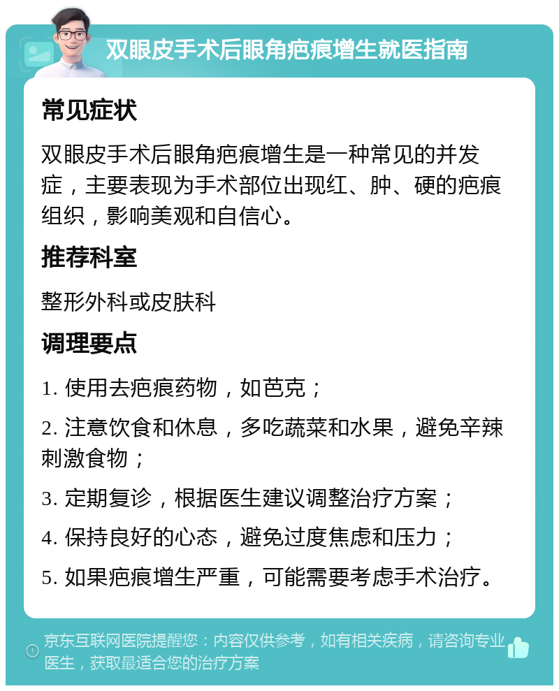 双眼皮手术后眼角疤痕增生就医指南 常见症状 双眼皮手术后眼角疤痕增生是一种常见的并发症，主要表现为手术部位出现红、肿、硬的疤痕组织，影响美观和自信心。 推荐科室 整形外科或皮肤科 调理要点 1. 使用去疤痕药物，如芭克； 2. 注意饮食和休息，多吃蔬菜和水果，避免辛辣刺激食物； 3. 定期复诊，根据医生建议调整治疗方案； 4. 保持良好的心态，避免过度焦虑和压力； 5. 如果疤痕增生严重，可能需要考虑手术治疗。