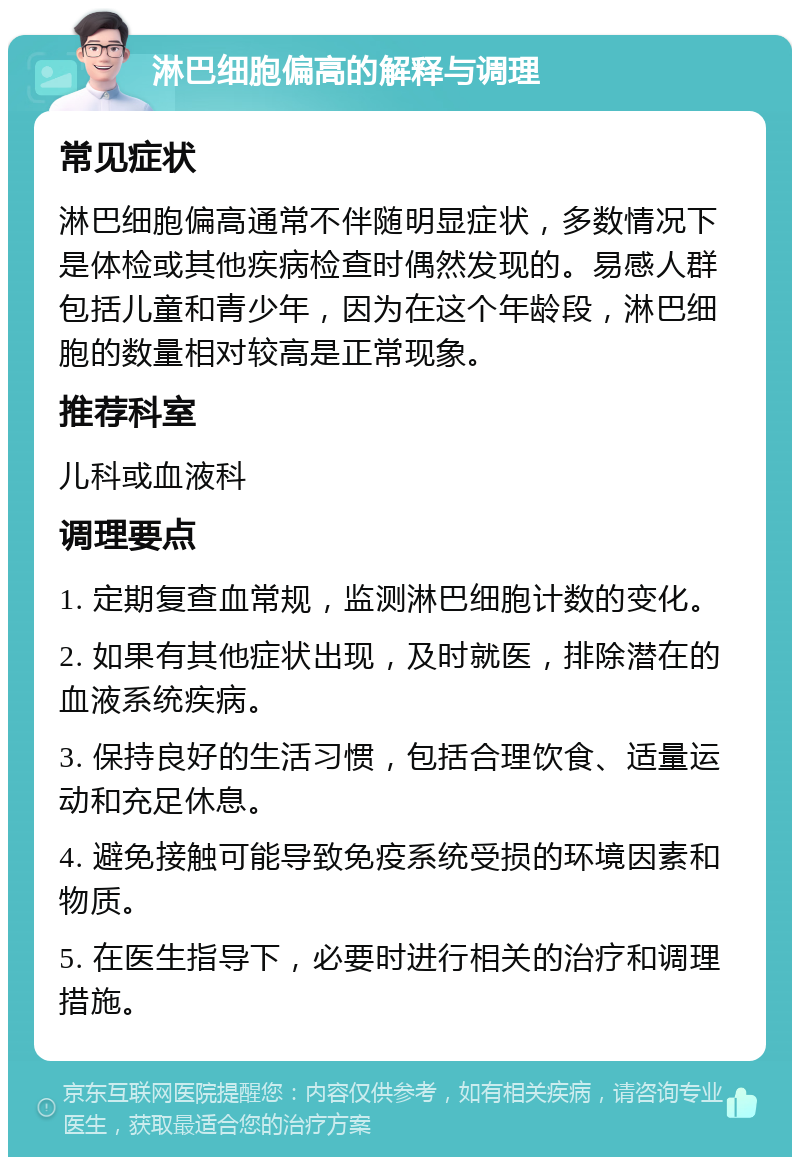 淋巴细胞偏高的解释与调理 常见症状 淋巴细胞偏高通常不伴随明显症状，多数情况下是体检或其他疾病检查时偶然发现的。易感人群包括儿童和青少年，因为在这个年龄段，淋巴细胞的数量相对较高是正常现象。 推荐科室 儿科或血液科 调理要点 1. 定期复查血常规，监测淋巴细胞计数的变化。 2. 如果有其他症状出现，及时就医，排除潜在的血液系统疾病。 3. 保持良好的生活习惯，包括合理饮食、适量运动和充足休息。 4. 避免接触可能导致免疫系统受损的环境因素和物质。 5. 在医生指导下，必要时进行相关的治疗和调理措施。