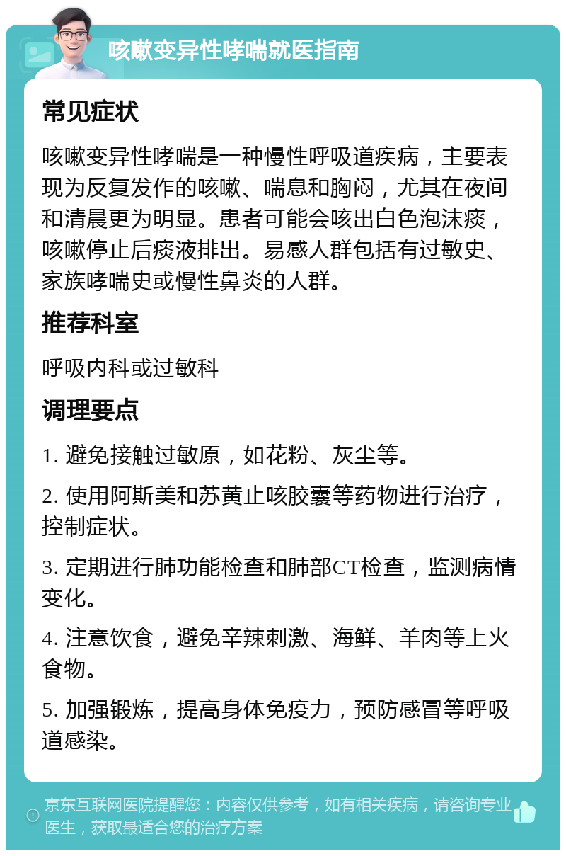 咳嗽变异性哮喘就医指南 常见症状 咳嗽变异性哮喘是一种慢性呼吸道疾病，主要表现为反复发作的咳嗽、喘息和胸闷，尤其在夜间和清晨更为明显。患者可能会咳出白色泡沫痰，咳嗽停止后痰液排出。易感人群包括有过敏史、家族哮喘史或慢性鼻炎的人群。 推荐科室 呼吸内科或过敏科 调理要点 1. 避免接触过敏原，如花粉、灰尘等。 2. 使用阿斯美和苏黄止咳胶囊等药物进行治疗，控制症状。 3. 定期进行肺功能检查和肺部CT检查，监测病情变化。 4. 注意饮食，避免辛辣刺激、海鲜、羊肉等上火食物。 5. 加强锻炼，提高身体免疫力，预防感冒等呼吸道感染。